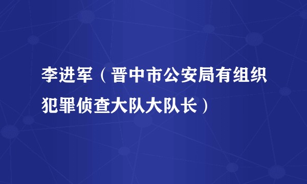 李进军（晋中市公安局有组织犯罪侦查大队大队长）