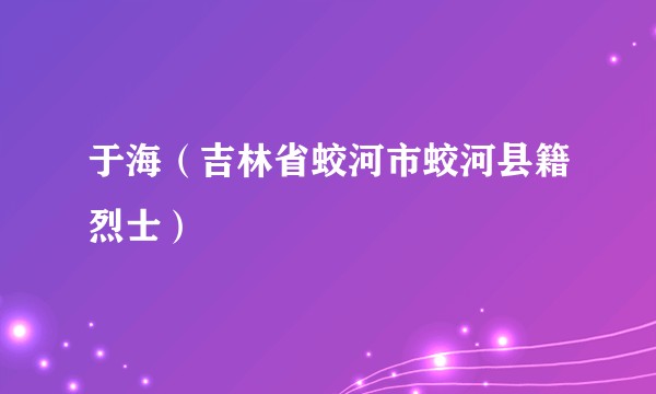 于海（吉林省蛟河市蛟河县籍烈士）