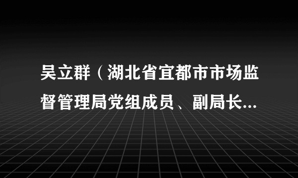 吴立群（湖北省宜都市市场监督管理局党组成员、副局长、二级主任科员）