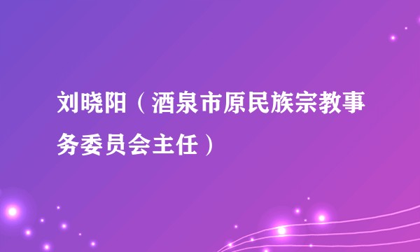 刘晓阳（酒泉市原民族宗教事务委员会主任）