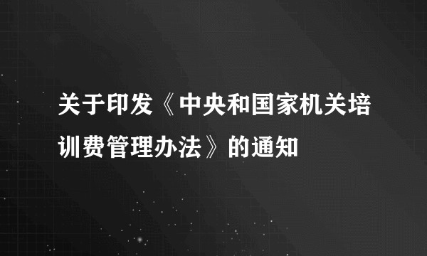 关于印发《中央和国家机关培训费管理办法》的通知