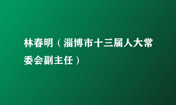 林春明（淄博市十三届人大常委会副主任）