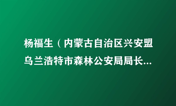 杨福生（内蒙古自治区兴安盟乌兰浩特市森林公安局局长、三级警长）