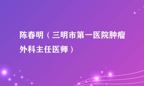 陈春明（三明市第一医院肿瘤外科主任医师）