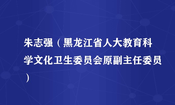 朱志强（黑龙江省人大教育科学文化卫生委员会原副主任委员）