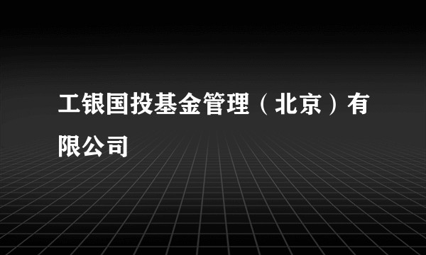 工银国投基金管理（北京）有限公司