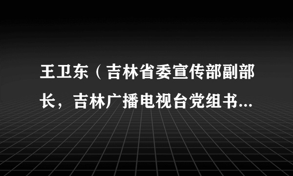 王卫东（吉林省委宣传部副部长，吉林广播电视台党组书记、台长）