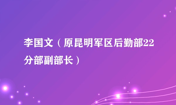 李国文（原昆明军区后勤部22分部副部长）