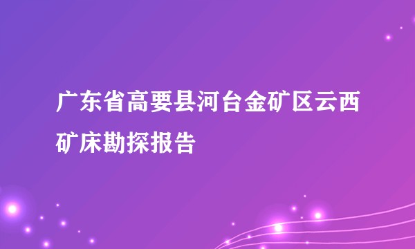 广东省高要县河台金矿区云西矿床勘探报告