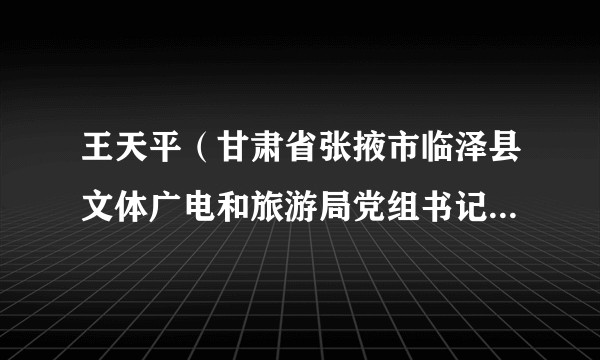 王天平（甘肃省张掖市临泽县文体广电和旅游局党组书记、局长、四级调研员）