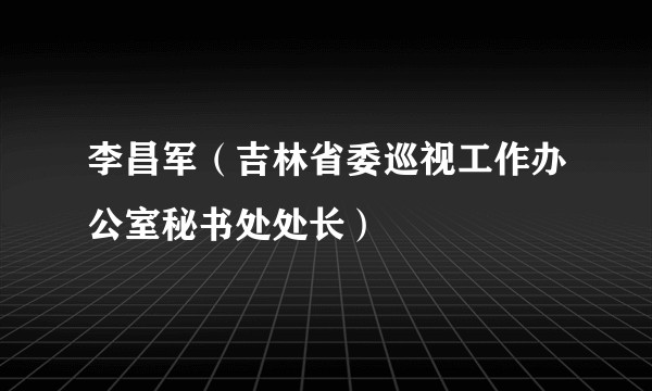 李昌军(吉林省委巡视工作办公室秘书处处长)
