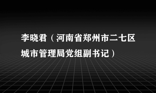 李晓君（河南省郑州市二七区城市管理局党组副书记）