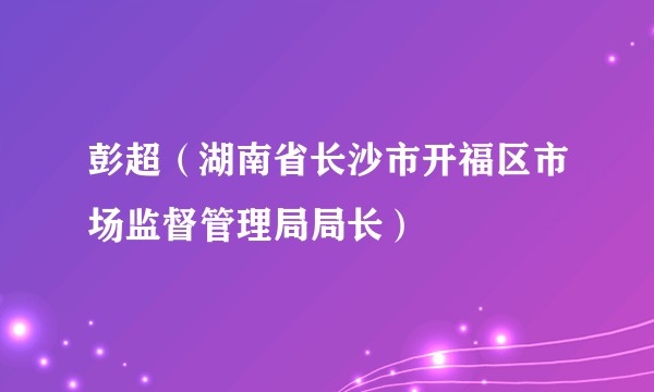 彭超（湖南省长沙市开福区市场监督管理局局长）