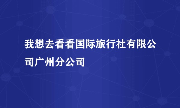 我想去看看国际旅行社有限公司广州分公司