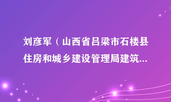 刘彦军（山西省吕梁市石楼县住房和城乡建设管理局建筑工程项目招投标监督管理办公室原主任）