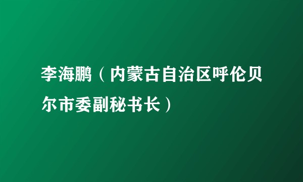 李海鹏（内蒙古自治区呼伦贝尔市委副秘书长）