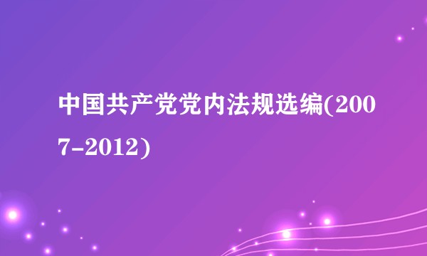 中国共产党党内法规选编(2007-2012)