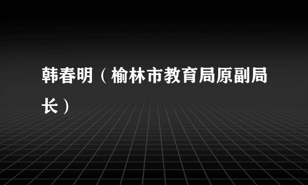 韩春明（榆林市教育局原副局长）