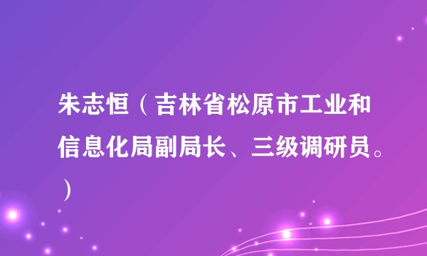 朱志恒（吉林省松原市工业和信息化局副局长、三级调研员。）