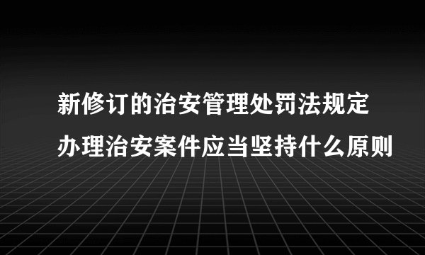 新修订的治安管理处罚法规定办理治安案件应当坚持什么原则