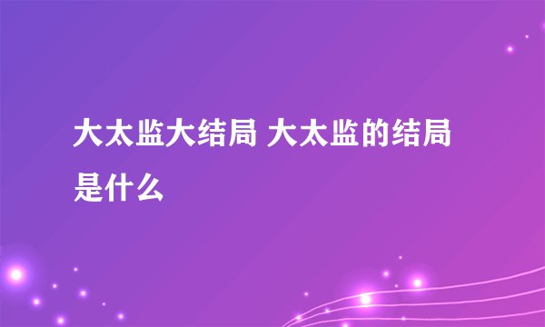 大太监大结局 大太监的结局是什么