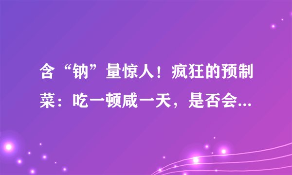 含“钠”量惊人！疯狂的预制菜：吃一顿咸一天，是否会对人体有害？