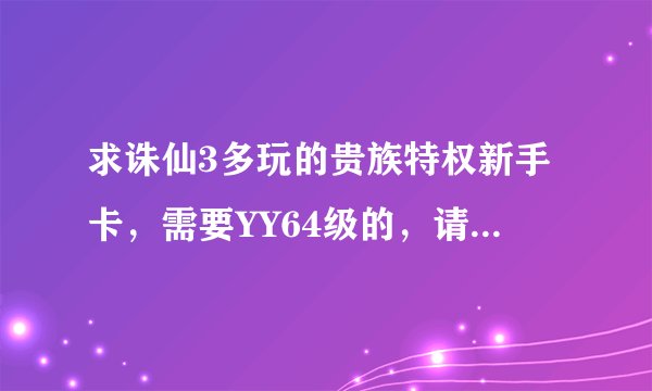 求诛仙3多玩的贵族特权新手卡，需要YY64级的，请私密我，谢谢