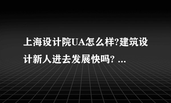 上海设计院UA怎么样?建筑设计新人进去发展快吗? - 知乎