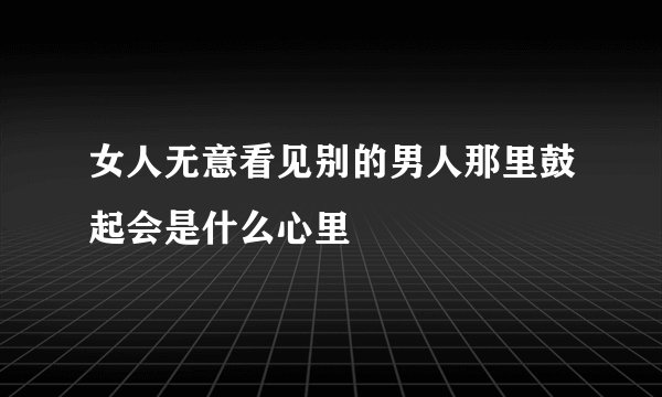 女人无意看见别的男人那里鼓起会是什么心里