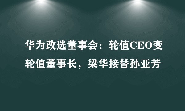 华为改选董事会：轮值CEO变轮值董事长，梁华接替孙亚芳