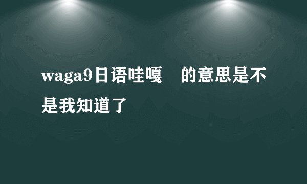 waga9日语哇嘎嘚的意思是不是我知道了