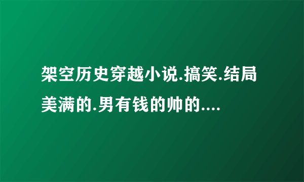 架空历史穿越小说.搞笑.结局美满的.男有钱的帅的.女漂漂的..完结的.谢了..