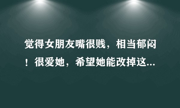 觉得女朋友嘴很贱，相当郁闷！很爱她，希望她能改掉这个毛病，我该怎么做？