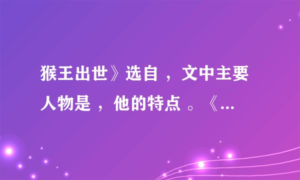 猴王出世》选自 ，文中主要人物是 ，他的特点 。《草船借箭》选自 ，文中主要人物是 、 ，其人物特点分别是