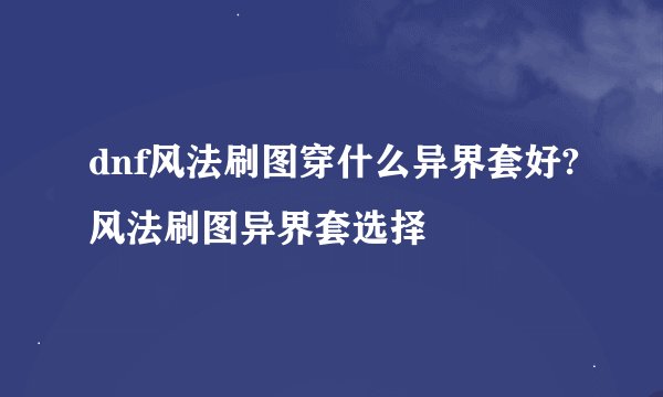 dnf风法刷图穿什么异界套好?风法刷图异界套选择