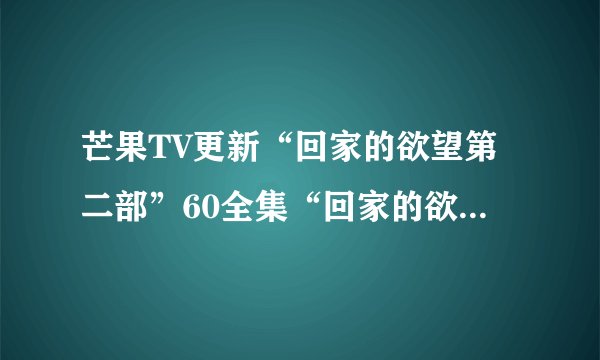 芒果TV更新“回家的欲望第二部”60全集“回家的欲望全集”大结局剧情