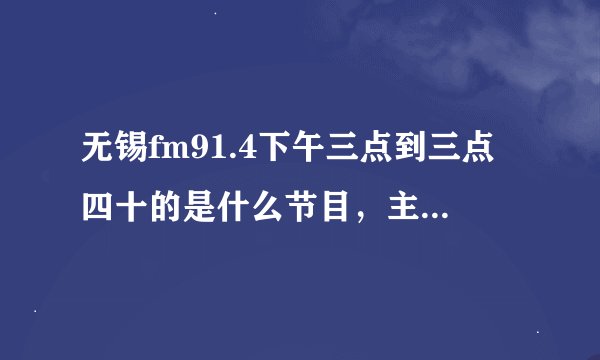 无锡fm91.4下午三点到三点四十的是什么节目，主持叫什么