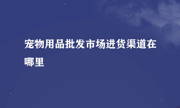 宠物用品批发市场进货渠道在哪里
