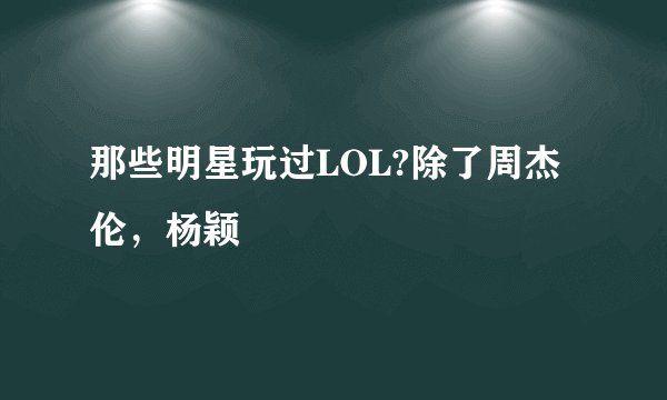 那些明星玩过LOL?除了周杰伦,杨颖