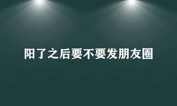 阳了之后要不要发朋友圈