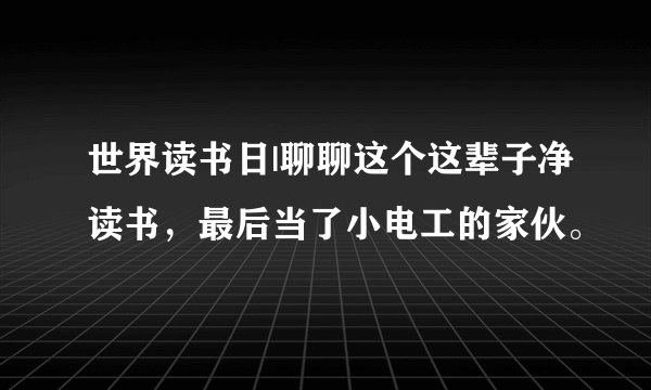 世界读书日|聊聊这个这辈子净读书，最后当了小电工的家伙。