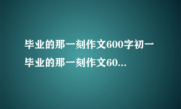 毕业的那一刻作文600字初一 毕业的那一刻作文600字初一细节描写
