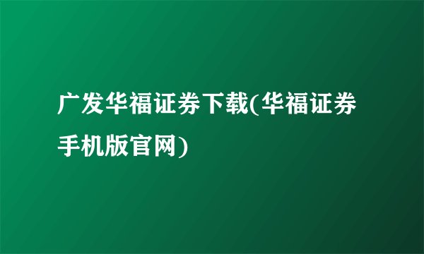 广发华福证券下载(华福证券手机版官网)
