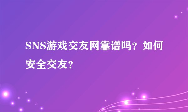SNS游戏交友网靠谱吗？如何安全交友？