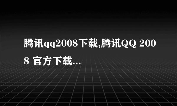 腾讯qq2008下载,腾讯QQ 2008 官方下载免费安装 → 腾讯QQ 2008 免费下载安装指南