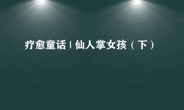 疗愈童话 | 仙人掌女孩（下）