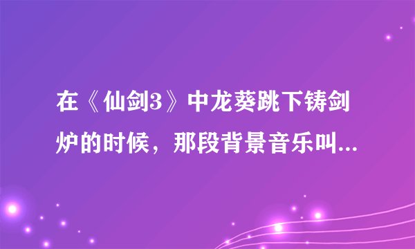 在《仙剑3》中龙葵跳下铸剑炉的时候，那段背景音乐叫什么名字