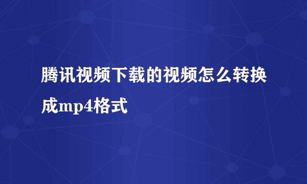 腾讯视频下载的视频怎么转换成mp4格式