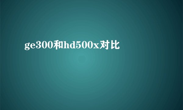 ge300和hd500x对比
