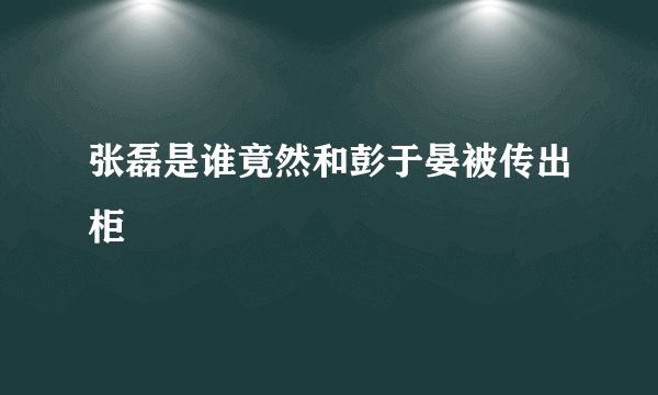 张磊是谁竟然和彭于晏被传出柜